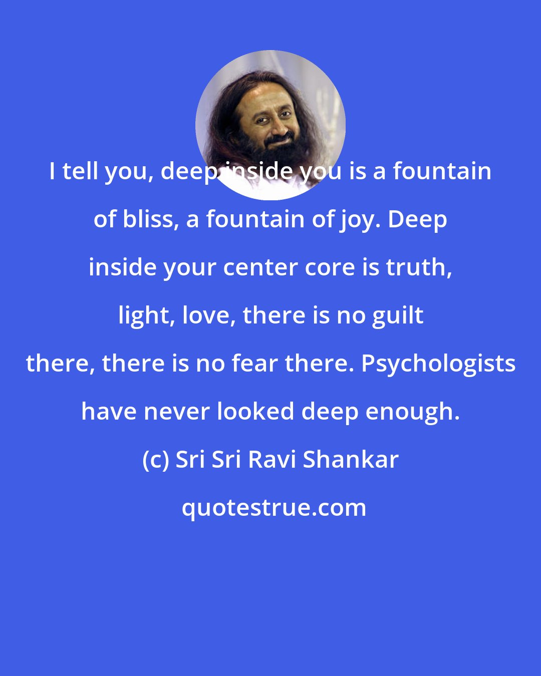 Sri Sri Ravi Shankar: I tell you, deep inside you is a fountain of bliss, a fountain of joy. Deep inside your center core is truth, light, love, there is no guilt there, there is no fear there. Psychologists have never looked deep enough.