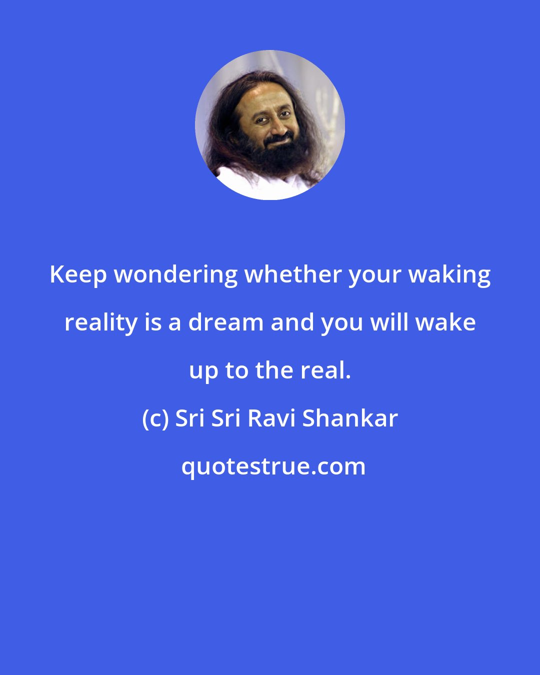 Sri Sri Ravi Shankar: Keep wondering whether your waking reality is a dream and you will wake up to the real.