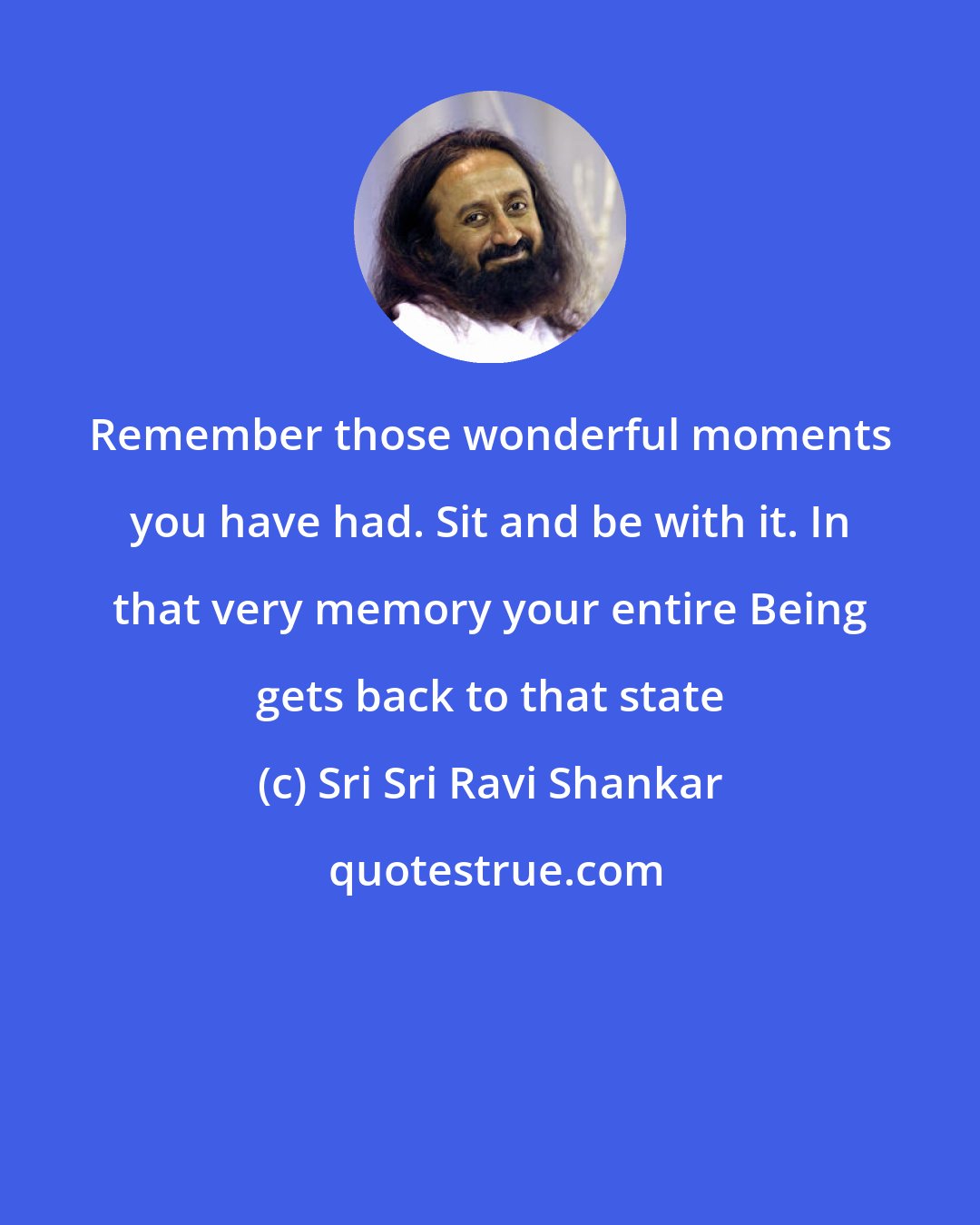 Sri Sri Ravi Shankar: Remember those wonderful moments you have had. Sit and be with it. In that very memory your entire Being gets back to that state