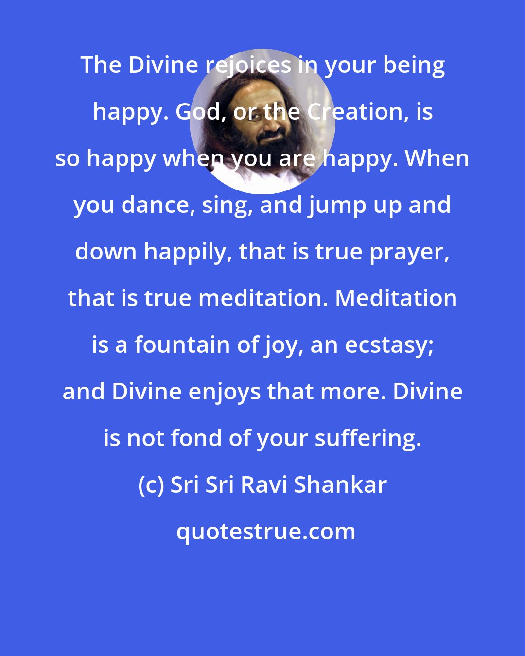 Sri Sri Ravi Shankar: The Divine rejoices in your being happy. God, or the Creation, is so happy when you are happy. When you dance, sing, and jump up and down happily, that is true prayer, that is true meditation. Meditation is a fountain of joy, an ecstasy; and Divine enjoys that more. Divine is not fond of your suffering.