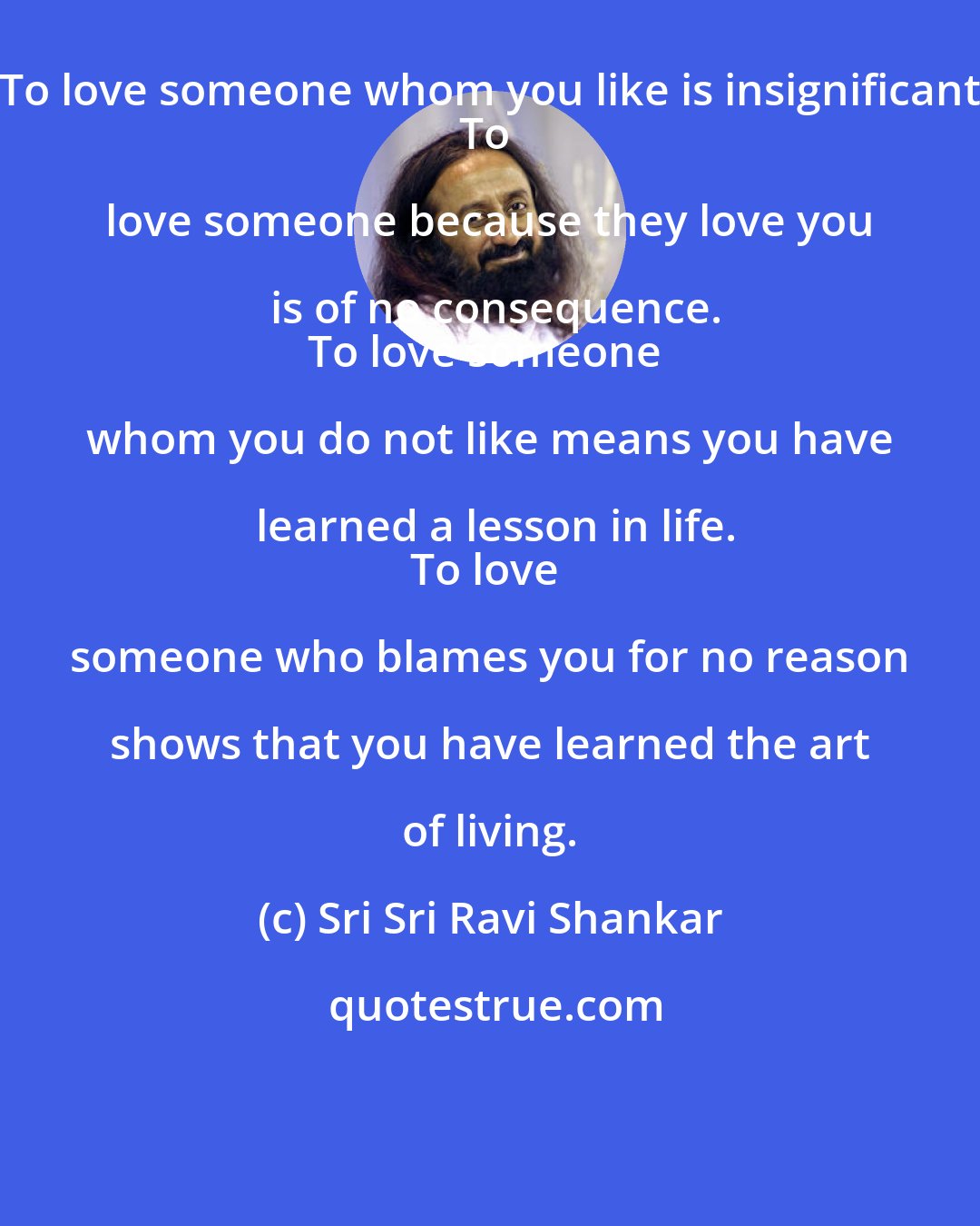 Sri Sri Ravi Shankar: To love someone whom you like is insignificant.
To love someone because they love you is of no consequence.
To love someone whom you do not like means you have learned a lesson in life.
To love someone who blames you for no reason shows that you have learned the art of living.