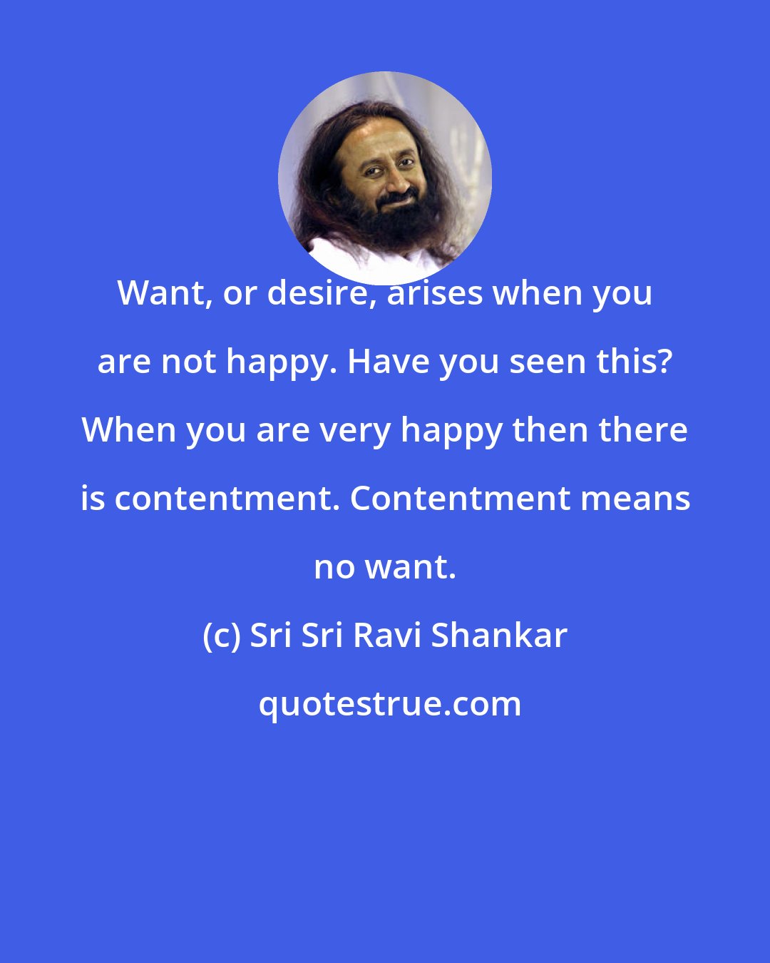 Sri Sri Ravi Shankar: Want, or desire, arises when you are not happy. Have you seen this? When you are very happy then there is contentment. Contentment means no want.