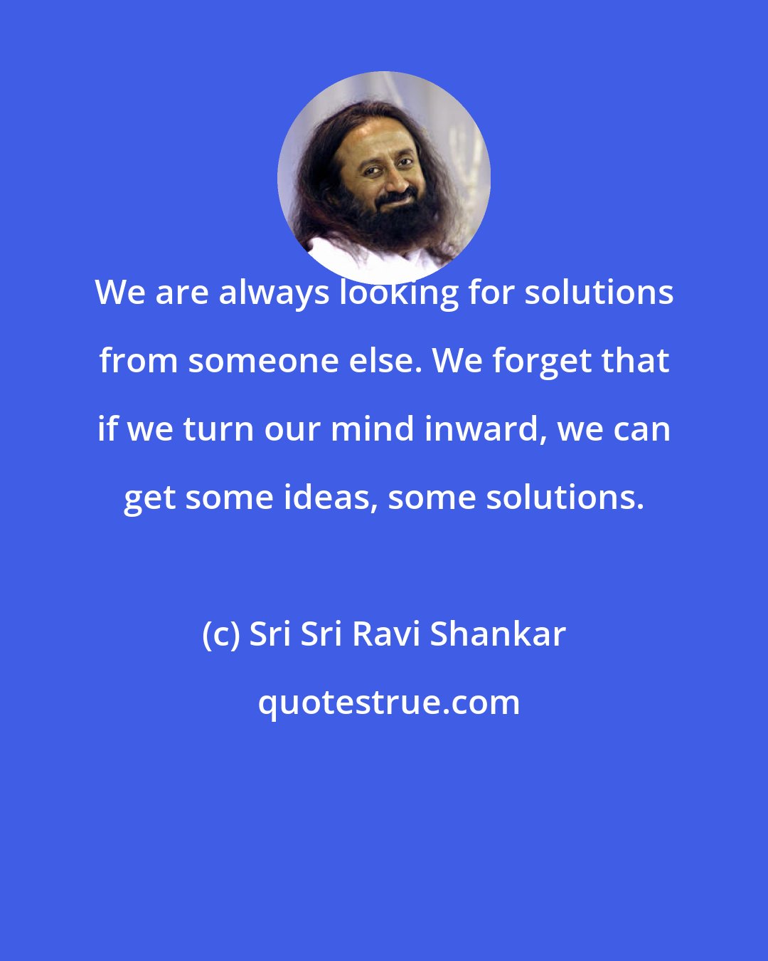 Sri Sri Ravi Shankar: We are always looking for solutions from someone else. We forget that if we turn our mind inward, we can get some ideas, some solutions.