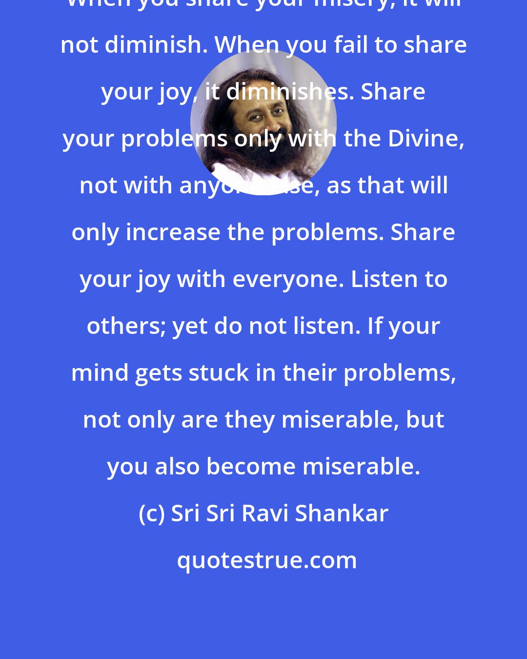 Sri Sri Ravi Shankar: When you share your misery, it will not diminish. When you fail to share your joy, it diminishes. Share your problems only with the Divine, not with anyone else, as that will only increase the problems. Share your joy with everyone. Listen to others; yet do not listen. If your mind gets stuck in their problems, not only are they miserable, but you also become miserable.