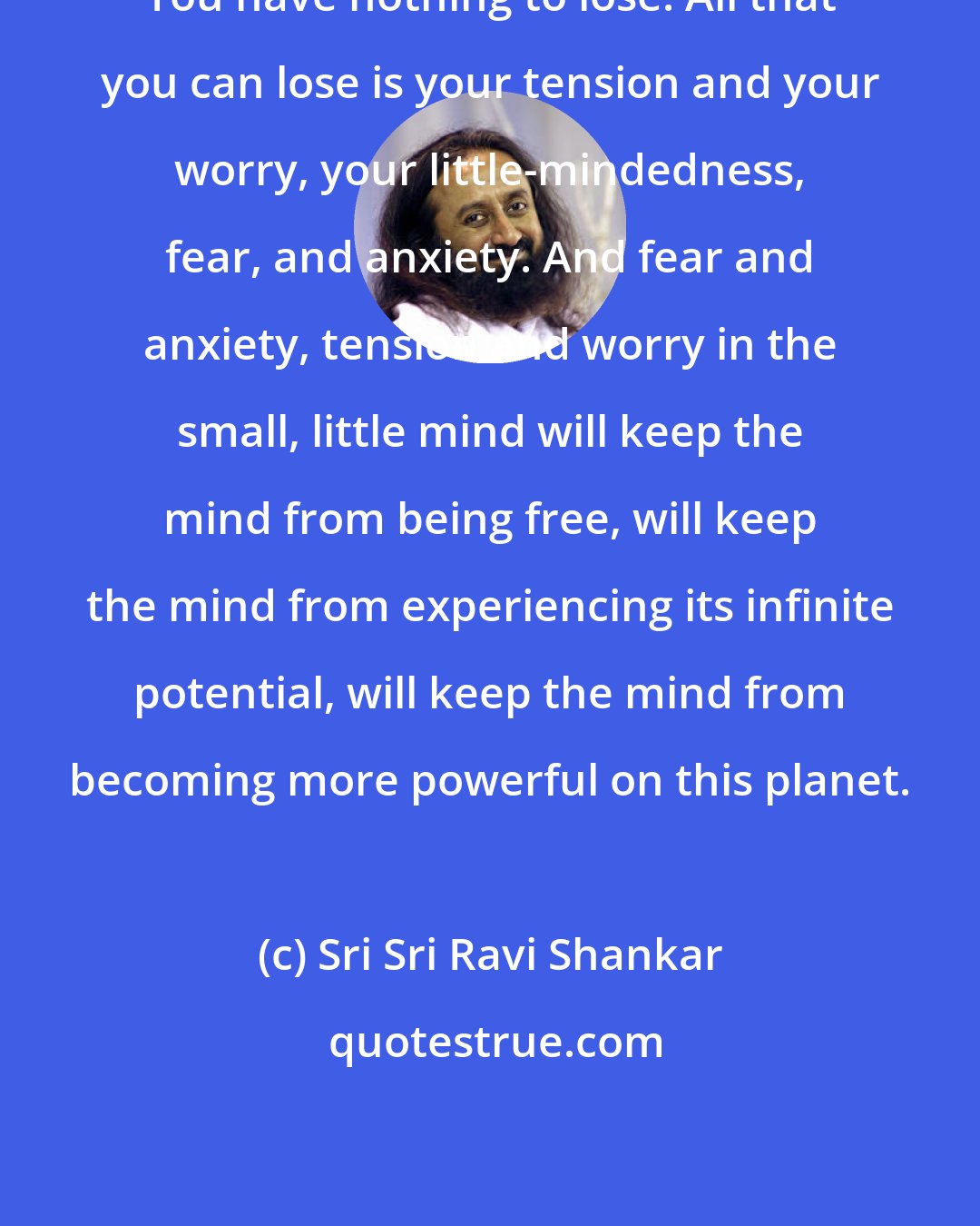 Sri Sri Ravi Shankar: You have nothing to lose. All that you can lose is your tension and your worry, your little-mindedness, fear, and anxiety. And fear and anxiety, tension and worry in the small, little mind will keep the mind from being free, will keep the mind from experiencing its infinite potential, will keep the mind from becoming more powerful on this planet.