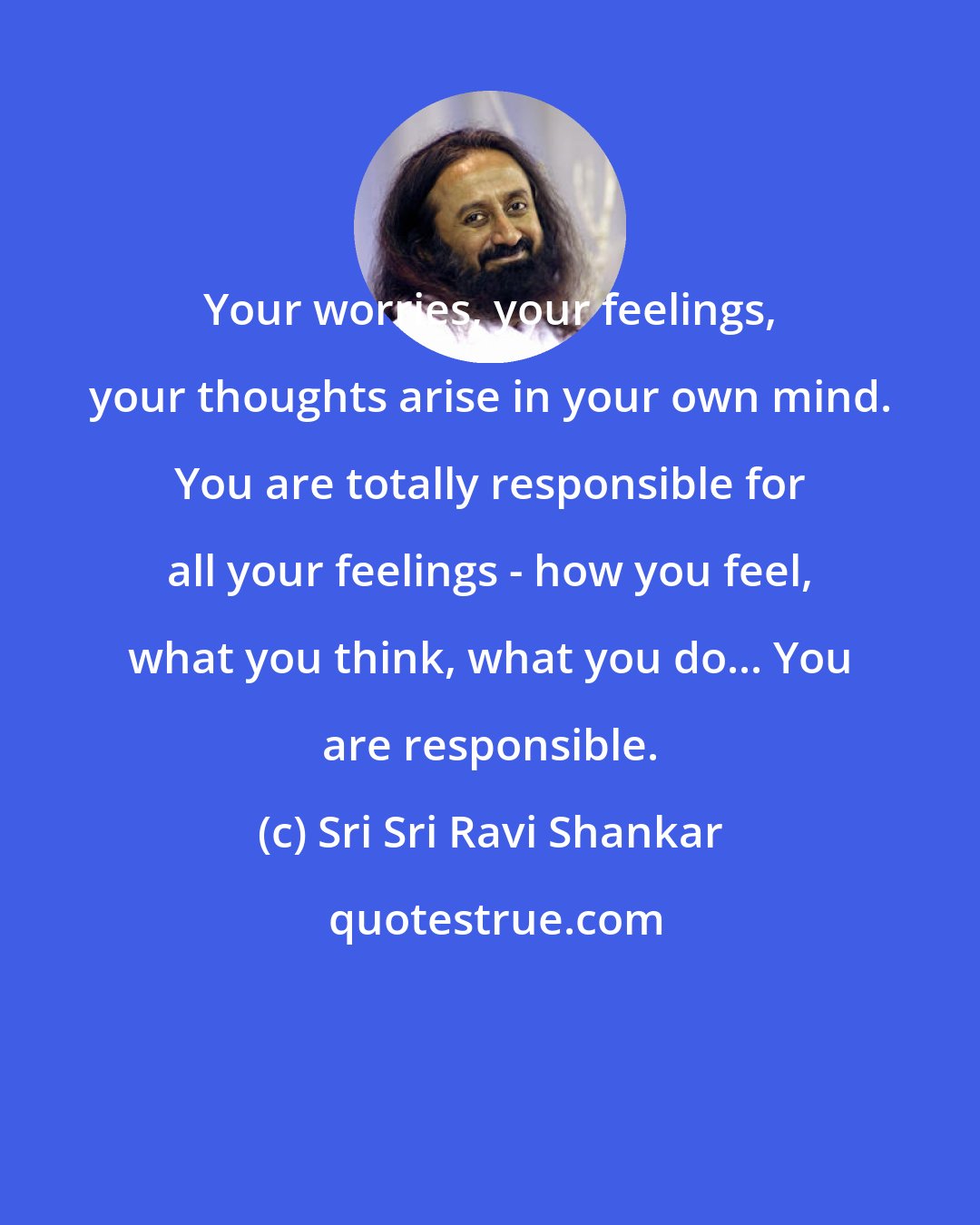 Sri Sri Ravi Shankar: Your worries, your feelings, your thoughts arise in your own mind. You are totally responsible for all your feelings - how you feel, what you think, what you do... You are responsible.