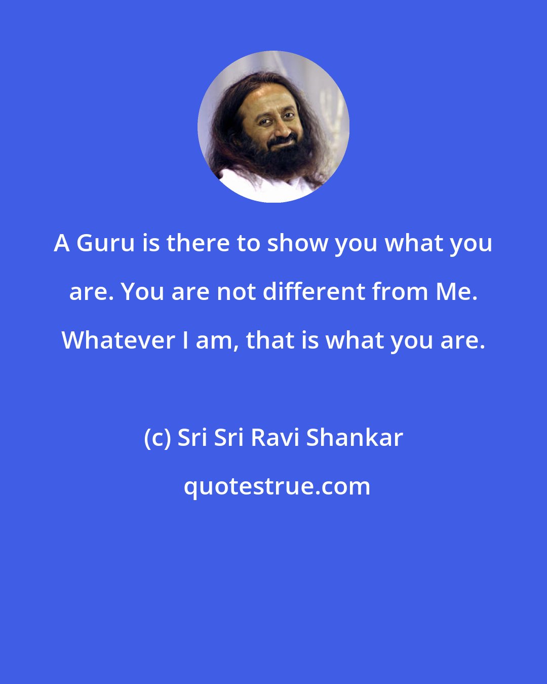 Sri Sri Ravi Shankar: A Guru is there to show you what you are. You are not different from Me. Whatever I am, that is what you are.