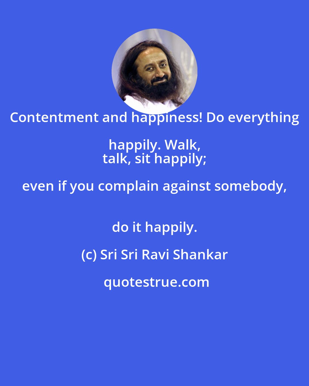 Sri Sri Ravi Shankar: Contentment and happiness! Do everything happily. Walk, 
 talk, sit happily; even if you complain against somebody, 
 do it happily.