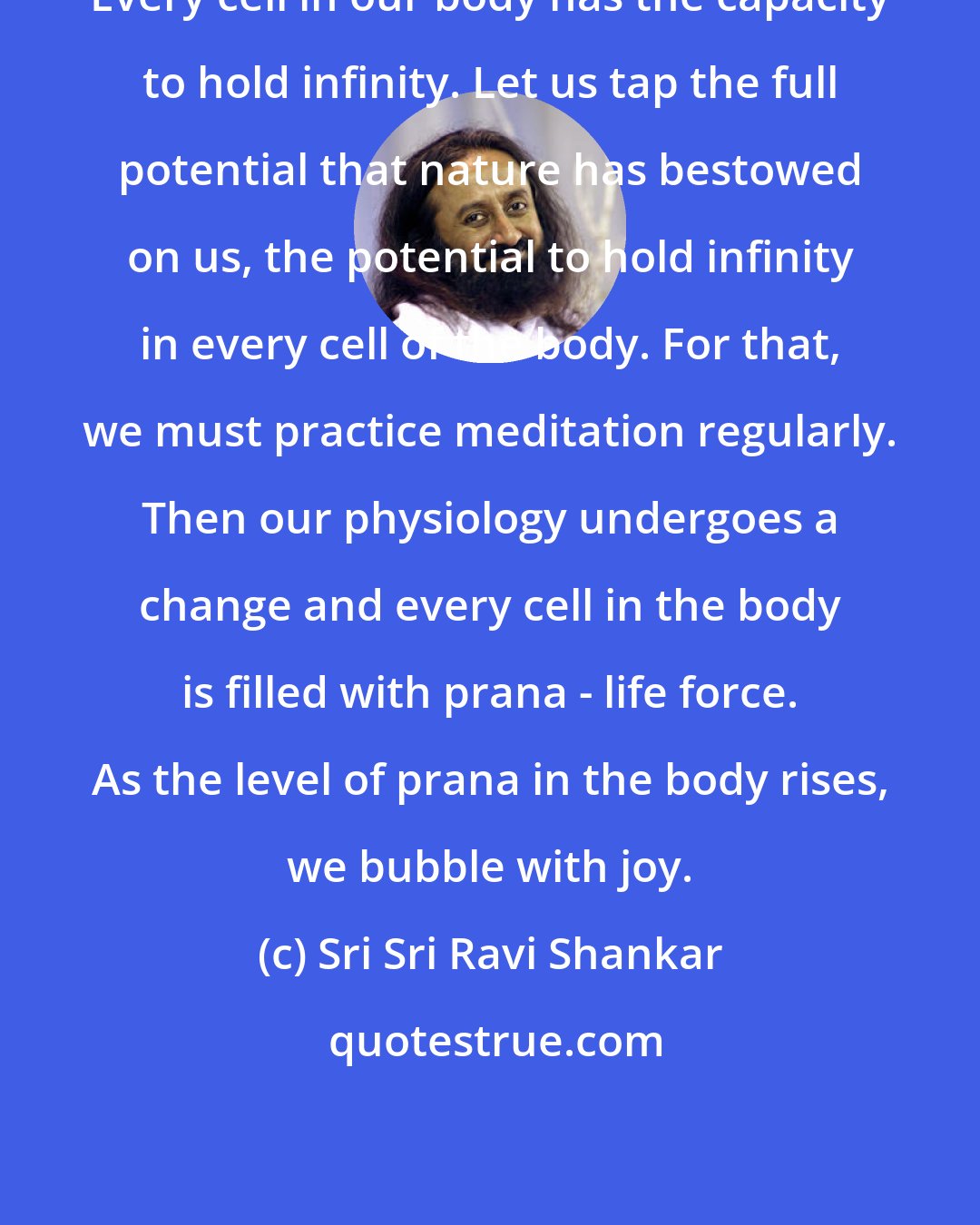 Sri Sri Ravi Shankar: Every cell in our body has the capacity to hold infinity. Let us tap the full potential that nature has bestowed on us, the potential to hold infinity in every cell of the body. For that, we must practice meditation regularly. Then our physiology undergoes a change and every cell in the body is filled with prana - life force. As the level of prana in the body rises, we bubble with joy.