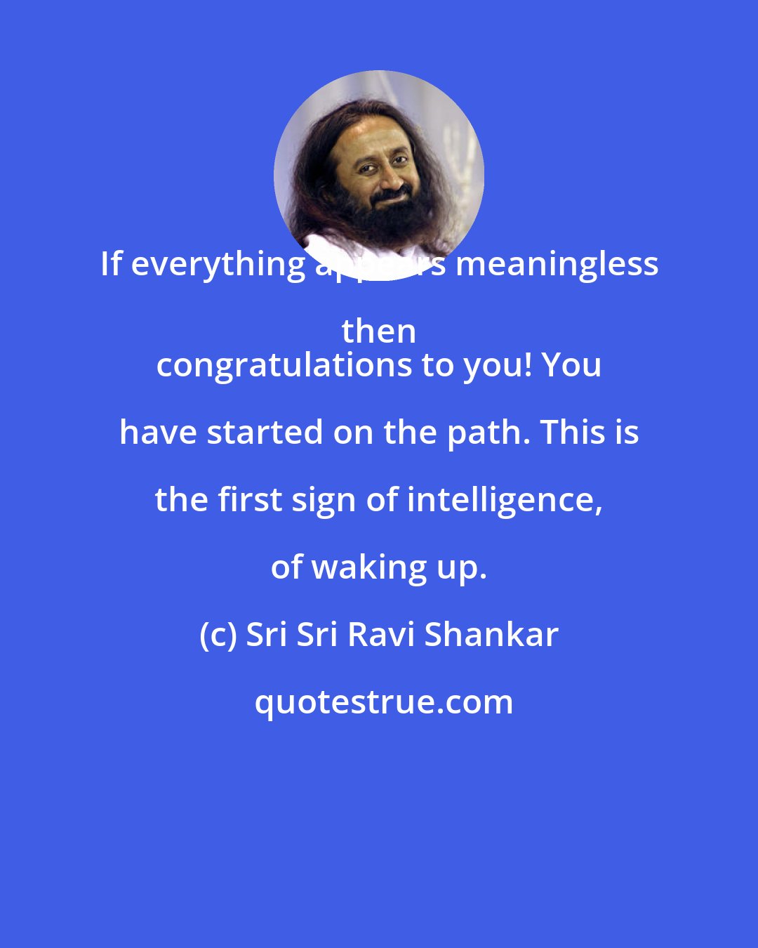 Sri Sri Ravi Shankar: If everything appears meaningless then 
 congratulations to you! You have started on the path. This is the first sign of intelligence, of waking up.