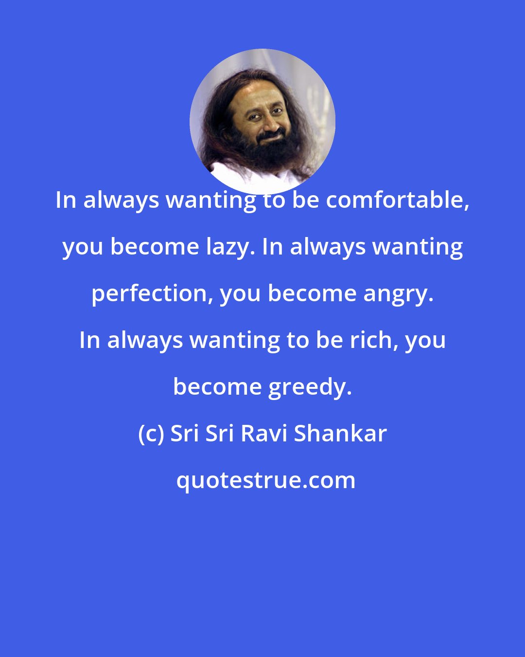 Sri Sri Ravi Shankar: In always wanting to be comfortable, you become lazy. In always wanting perfection, you become angry. In always wanting to be rich, you become greedy.