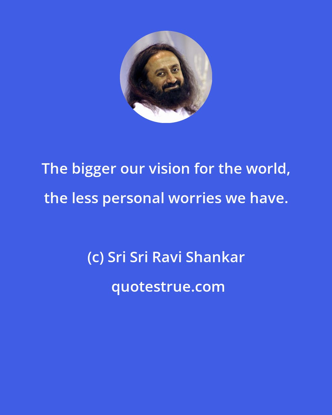 Sri Sri Ravi Shankar: The bigger our vision for the world, the less personal worries we have.