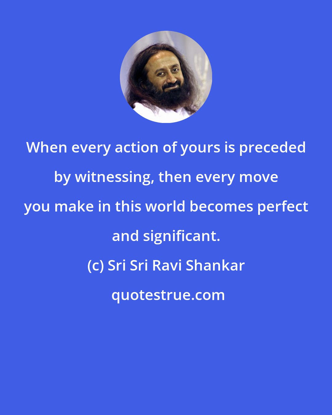 Sri Sri Ravi Shankar: When every action of yours is preceded by witnessing, then every move you make in this world becomes perfect and significant.