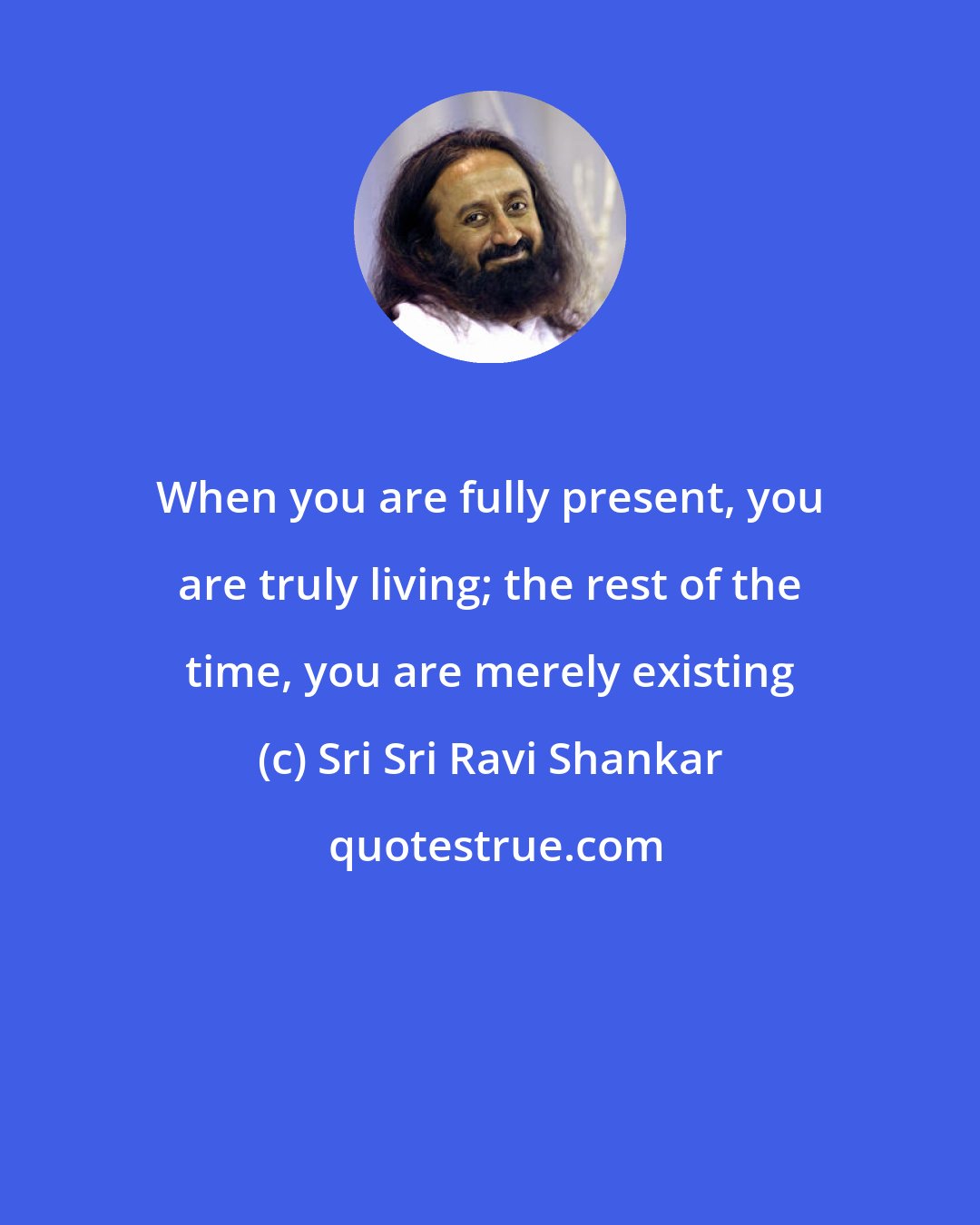 Sri Sri Ravi Shankar: When you are fully present, you are truly living; the rest of the time, you are merely existing