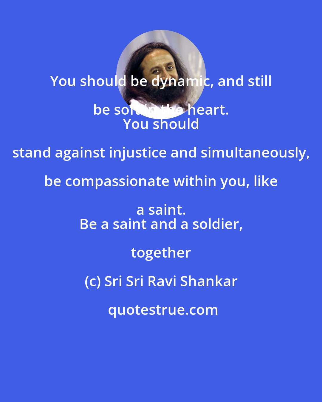 Sri Sri Ravi Shankar: You should be dynamic, and still be soft in the heart. 
 You should stand against injustice and simultaneously, be compassionate within you, like a saint. 
 Be a saint and a soldier, together