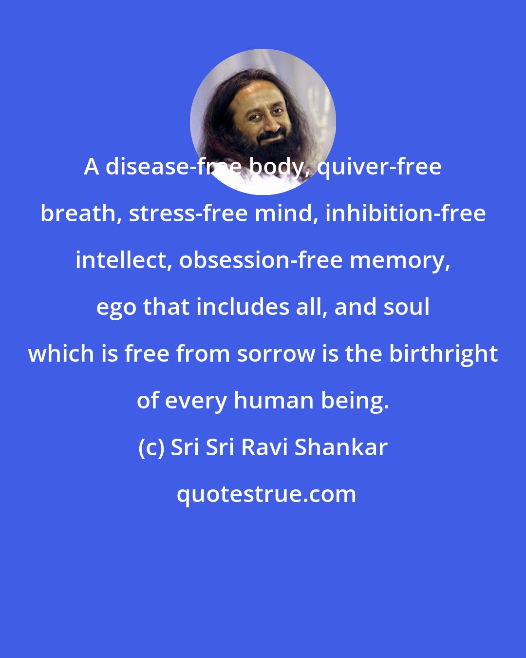 Sri Sri Ravi Shankar: A disease-free body, quiver-free breath, stress-free mind, inhibition-free intellect, obsession-free memory, ego that includes all, and soul which is free from sorrow is the birthright of every human being.