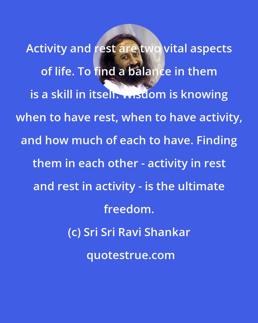 Sri Sri Ravi Shankar: Activity and rest are two vital aspects of life. To find a balance in them is a skill in itself. Wisdom is knowing when to have rest, when to have activity, and how much of each to have. Finding them in each other - activity in rest and rest in activity - is the ultimate freedom.