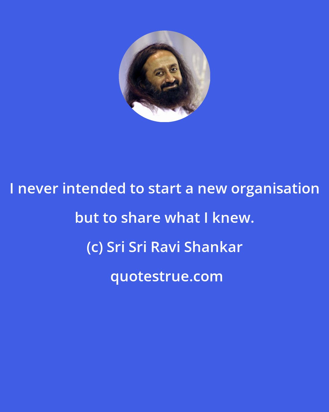 Sri Sri Ravi Shankar: I never intended to start a new organisation but to share what I knew.