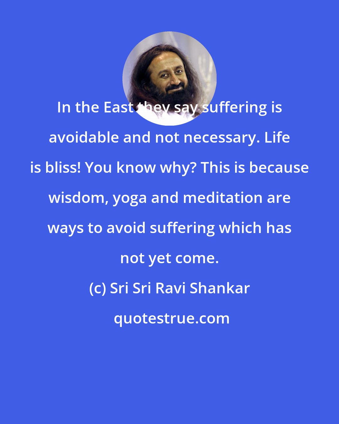 Sri Sri Ravi Shankar: In the East they say suffering is avoidable and not necessary. Life is bliss! You know why? This is because wisdom, yoga and meditation are ways to avoid suffering which has not yet come.