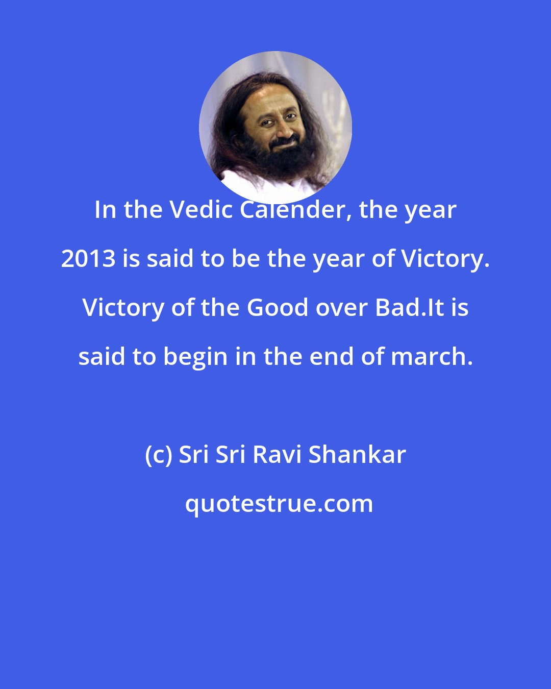 Sri Sri Ravi Shankar: In the Vedic Calender, the year 2013 is said to be the year of Victory. Victory of the Good over Bad.It is said to begin in the end of march.