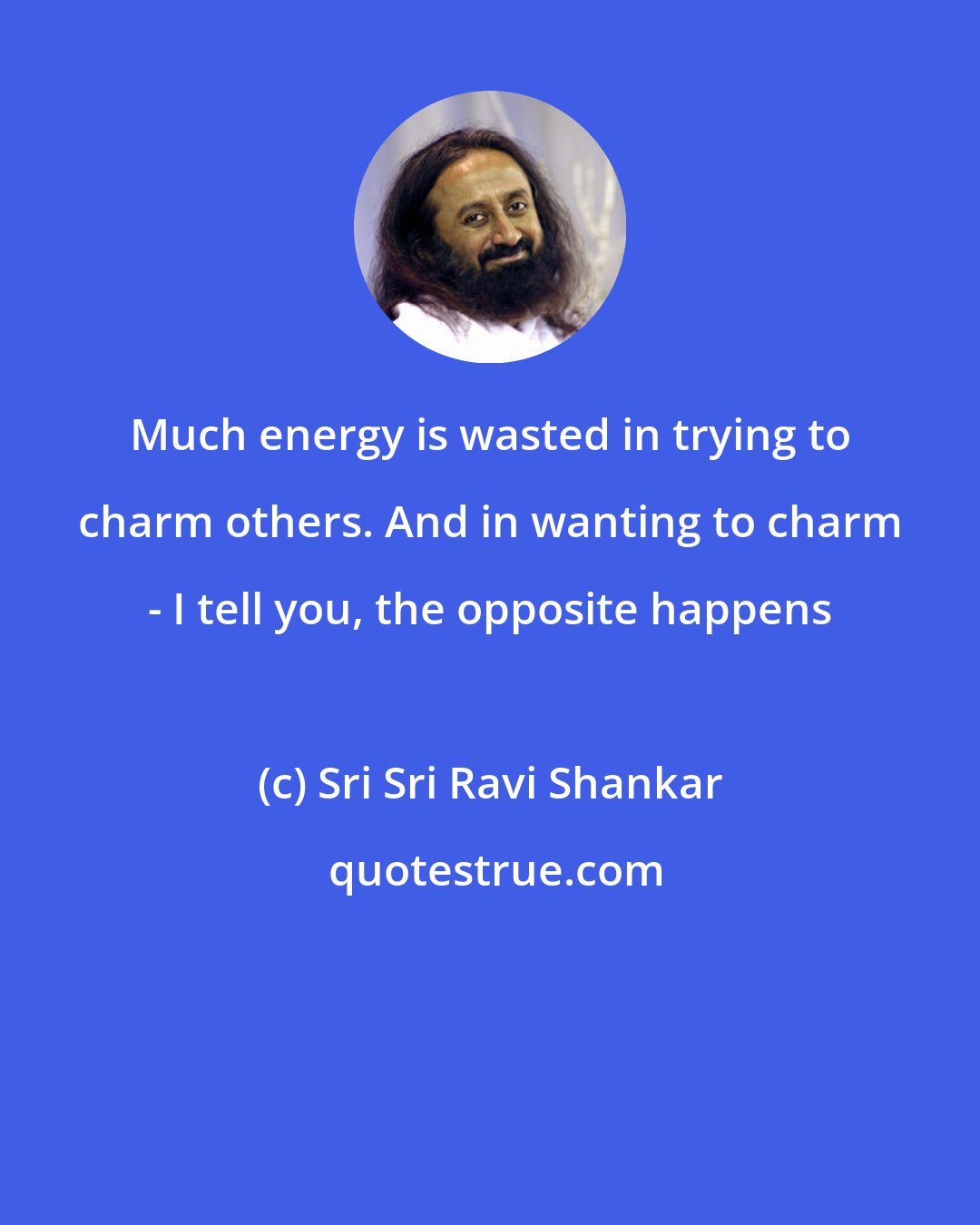 Sri Sri Ravi Shankar: Much energy is wasted in trying to charm others. And in wanting to charm - I tell you, the opposite happens