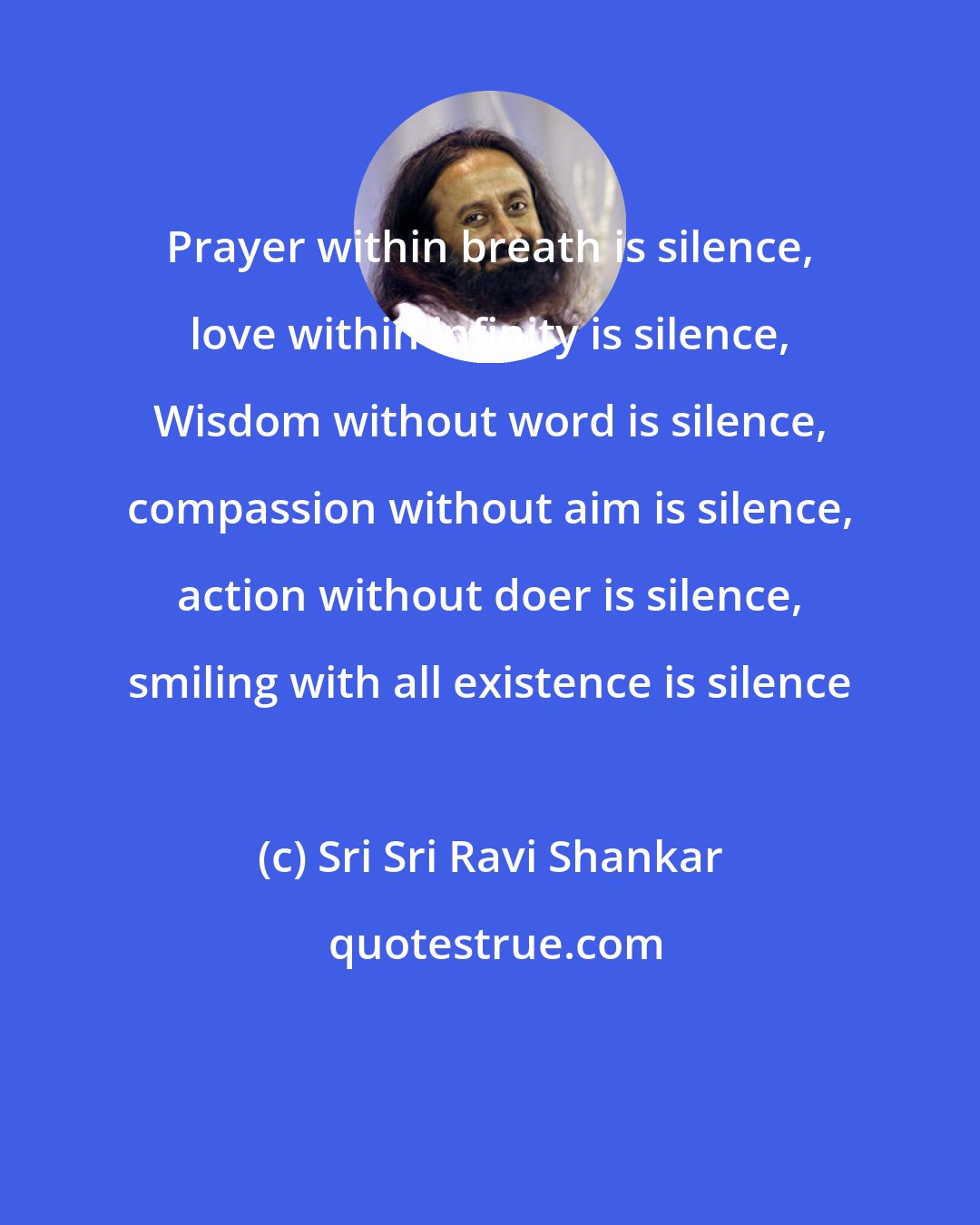 Sri Sri Ravi Shankar: Prayer within breath is silence, love within infinity is silence, Wisdom without word is silence, compassion without aim is silence, action without doer is silence, smiling with all existence is silence