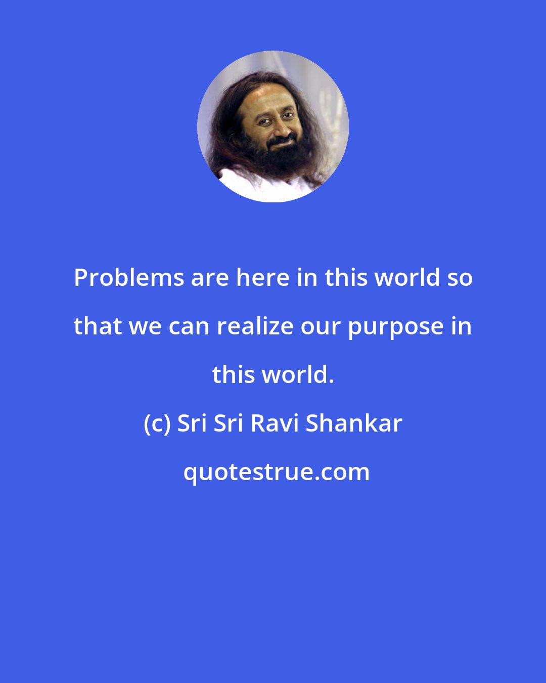 Sri Sri Ravi Shankar: Problems are here in this world so that we can realize our purpose in this world.