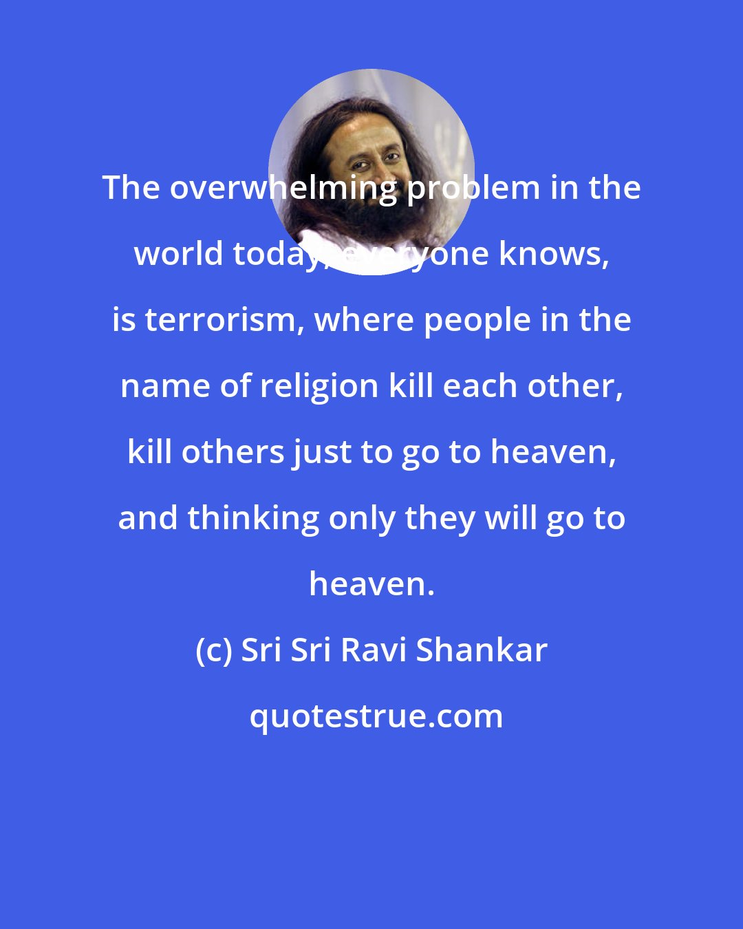 Sri Sri Ravi Shankar: The overwhelming problem in the world today, everyone knows, is terrorism, where people in the name of religion kill each other, kill others just to go to heaven, and thinking only they will go to heaven.