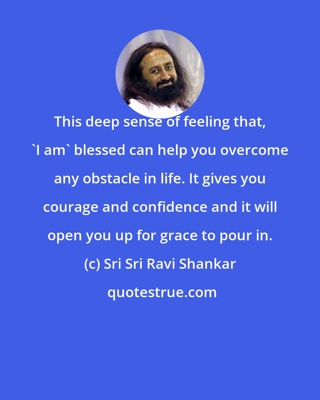 Sri Sri Ravi Shankar: This deep sense of feeling that, 'I am' blessed can help you overcome any obstacle in life. It gives you courage and confidence and it will open you up for grace to pour in.