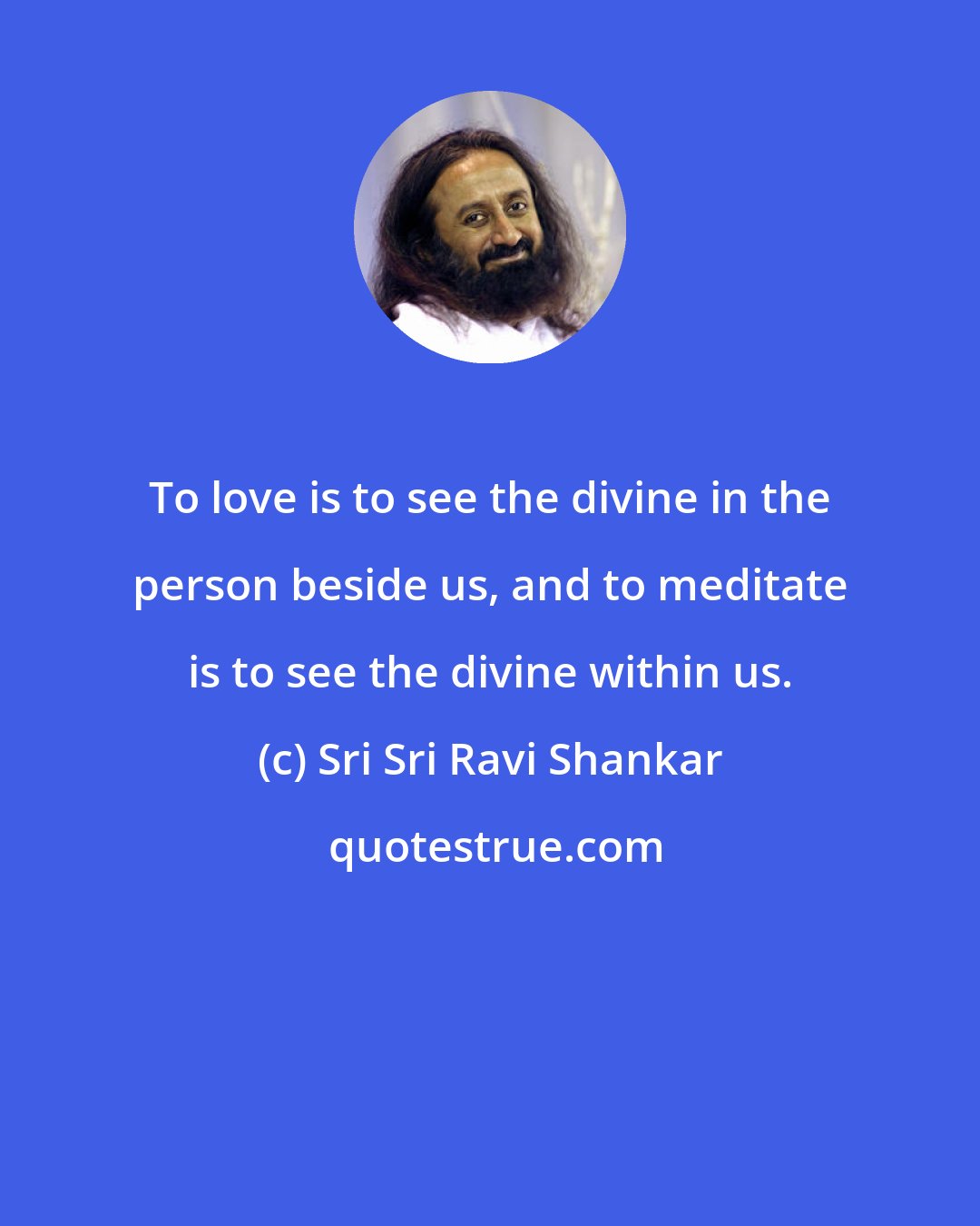 Sri Sri Ravi Shankar: To love is to see the divine in the person beside us, and to meditate is to see the divine within us.