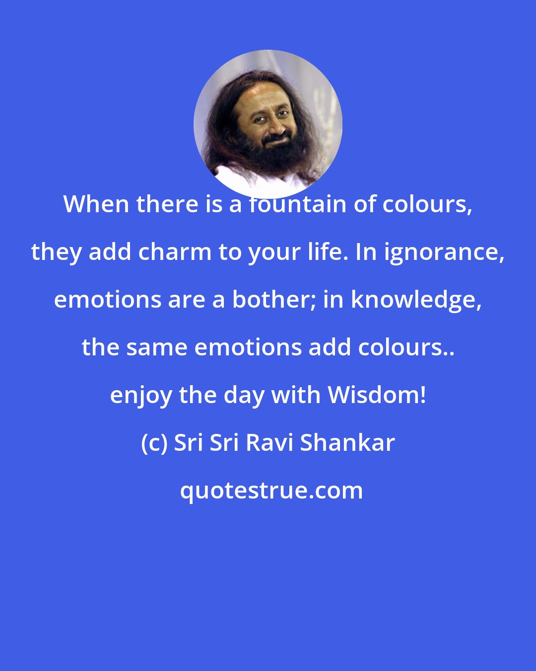 Sri Sri Ravi Shankar: When there is a fountain of colours, they add charm to your life. In ignorance, emotions are a bother; in knowledge, the same emotions add colours.. enjoy the day with Wisdom!