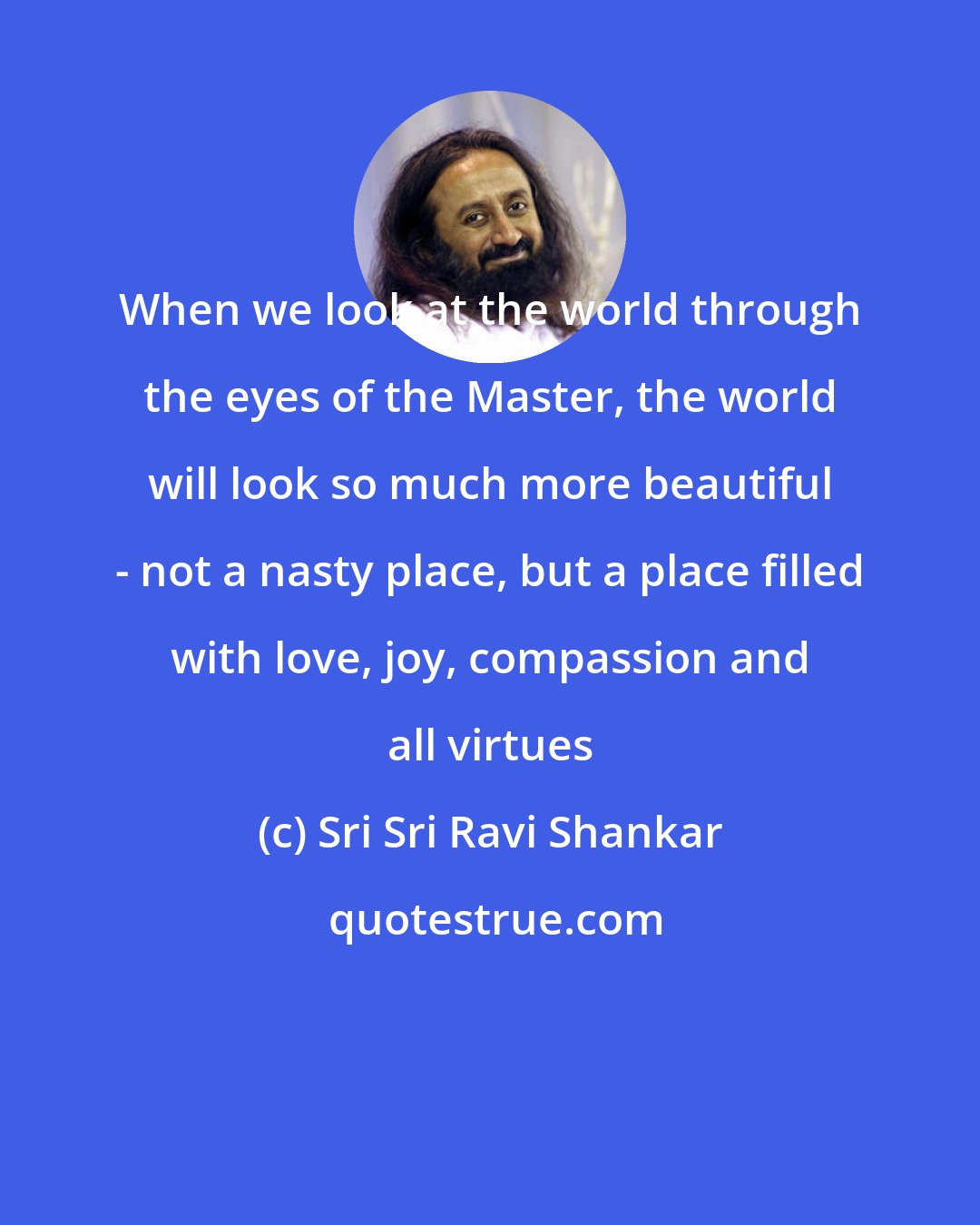 Sri Sri Ravi Shankar: When we look at the world through the eyes of the Master, the world will look so much more beautiful - not a nasty place, but a place filled with love, joy, compassion and all virtues