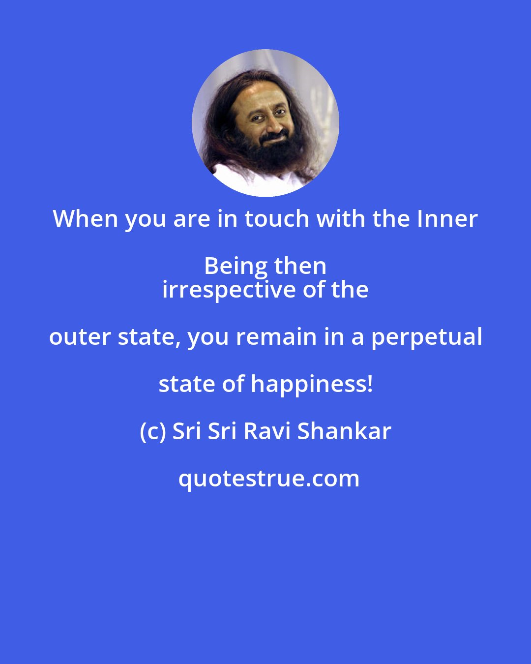 Sri Sri Ravi Shankar: When you are in touch with the Inner Being then 
 irrespective of the outer state, you remain in a perpetual state of happiness!