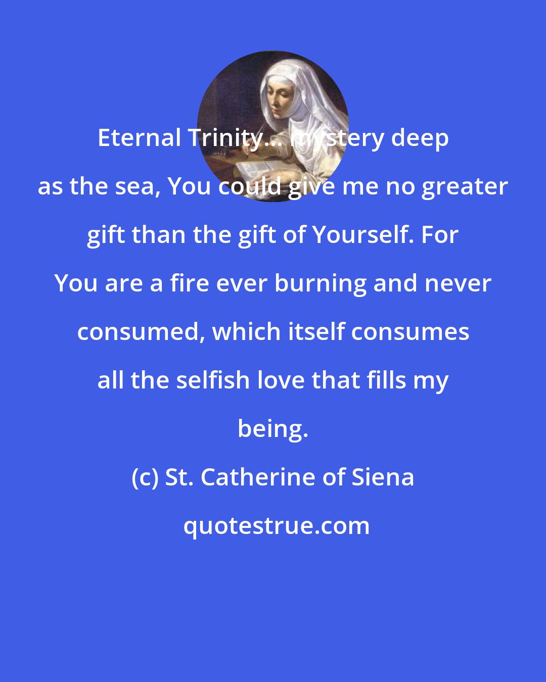 St. Catherine of Siena: Eternal Trinity... mystery deep as the sea, You could give me no greater gift than the gift of Yourself. For You are a fire ever burning and never consumed, which itself consumes all the selfish love that fills my being.