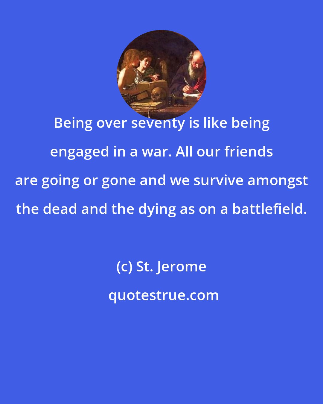 St. Jerome: Being over seventy is like being engaged in a war. All our friends are going or gone and we survive amongst the dead and the dying as on a battlefield.