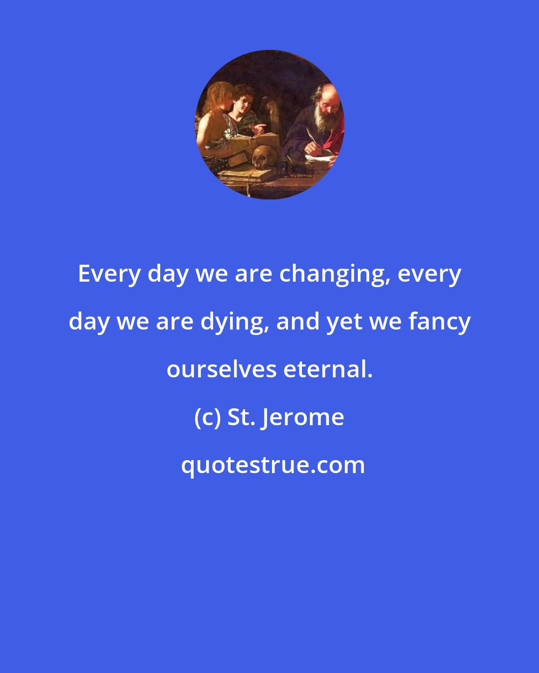 St. Jerome: Every day we are changing, every day we are dying, and yet we fancy ourselves eternal.