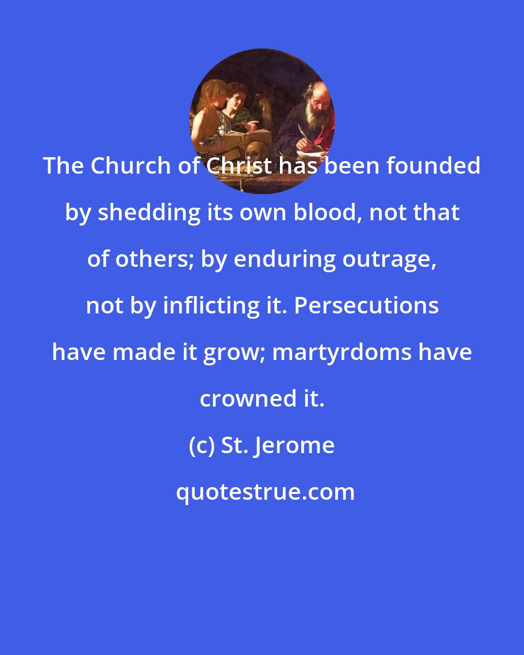 St. Jerome: The Church of Christ has been founded by shedding its own blood, not that of others; by enduring outrage, not by inflicting it. Persecutions have made it grow; martyrdoms have crowned it.