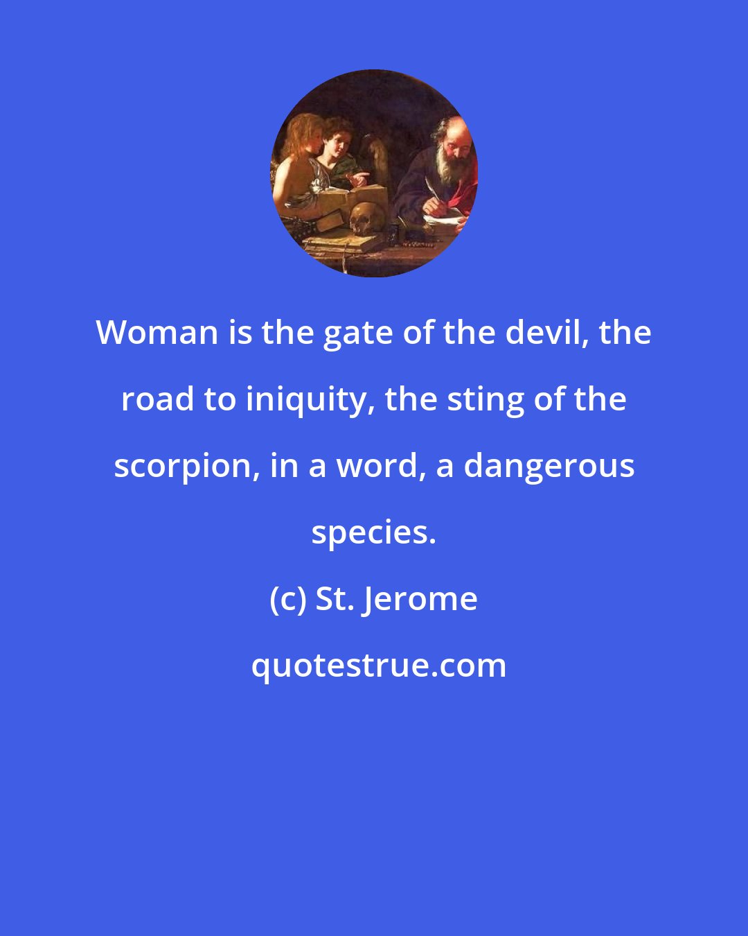 St. Jerome: Woman is the gate of the devil, the road to iniquity, the sting of the scorpion, in a word, a dangerous species.