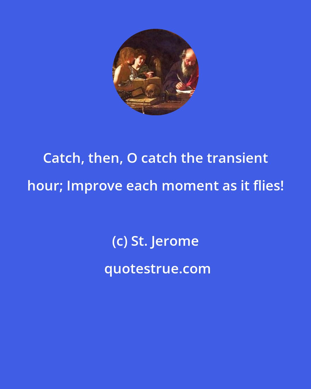 St. Jerome: Catch, then, O catch the transient hour; Improve each moment as it flies!