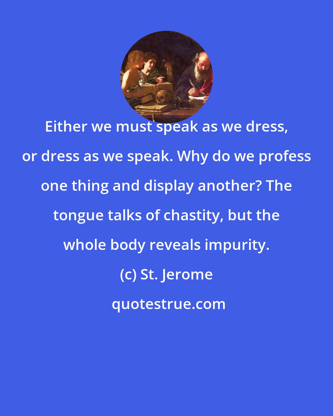 St. Jerome: Either we must speak as we dress, or dress as we speak. Why do we profess one thing and display another? The tongue talks of chastity, but the whole body reveals impurity.