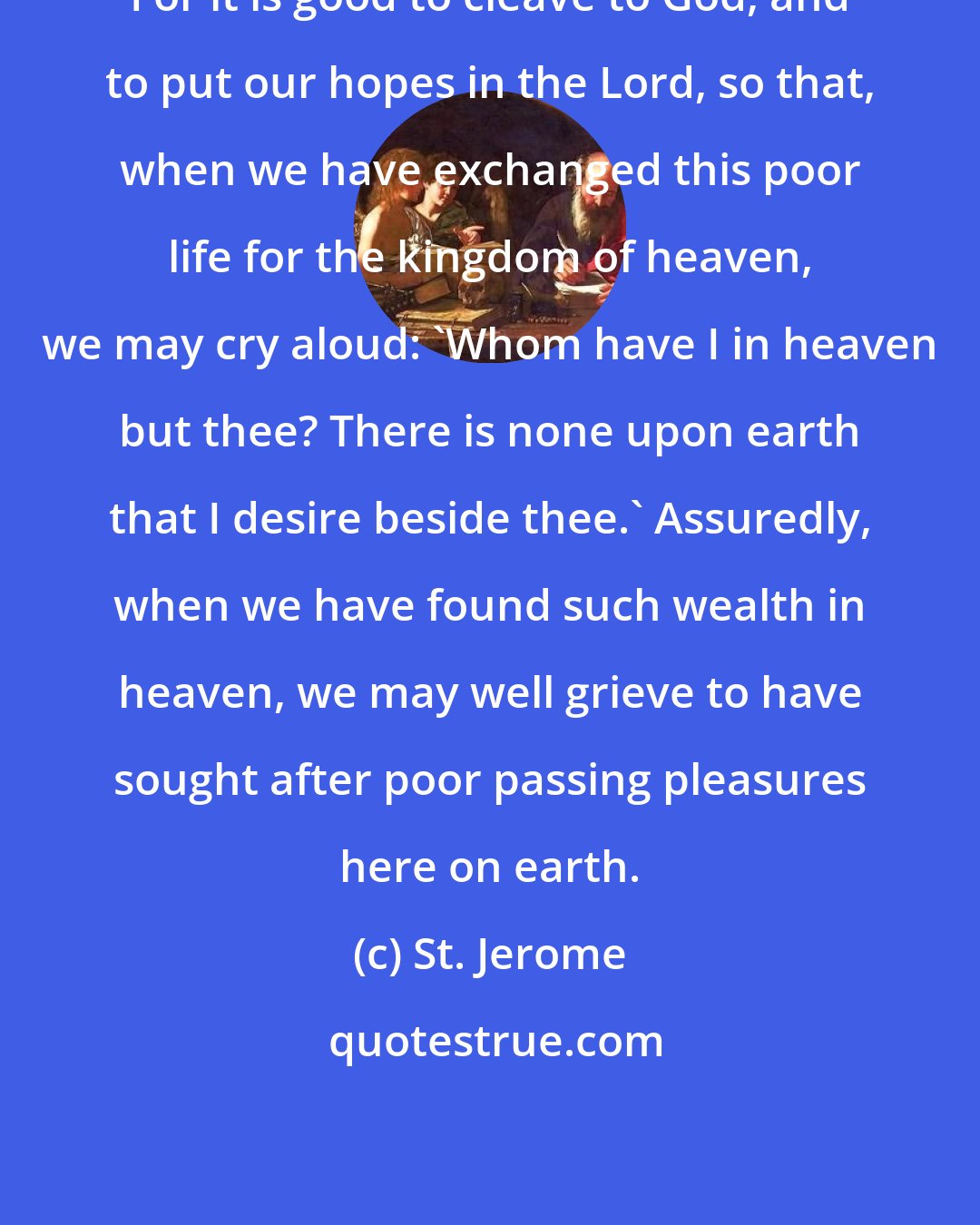 St. Jerome: For it is good to cleave to God, and to put our hopes in the Lord, so that, when we have exchanged this poor life for the kingdom of heaven, we may cry aloud: 'Whom have I in heaven but thee? There is none upon earth that I desire beside thee.' Assuredly, when we have found such wealth in heaven, we may well grieve to have sought after poor passing pleasures here on earth.