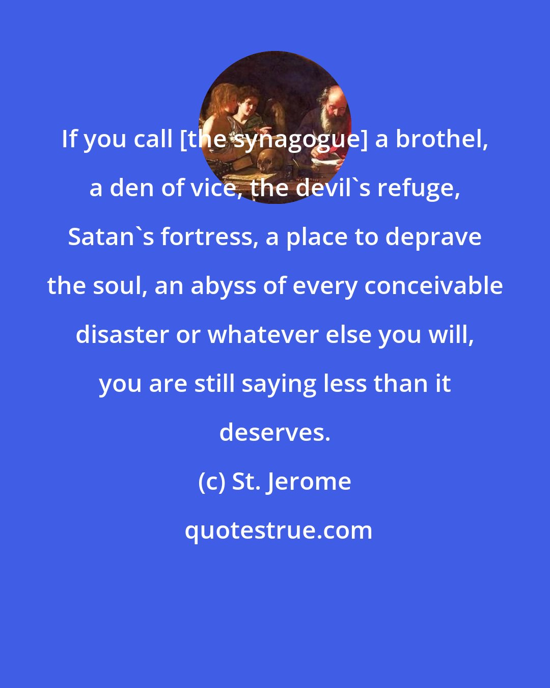 St. Jerome: If you call [the synagogue] a brothel, a den of vice, the devil's refuge, Satan's fortress, a place to deprave the soul, an abyss of every conceivable disaster or whatever else you will, you are still saying less than it deserves.