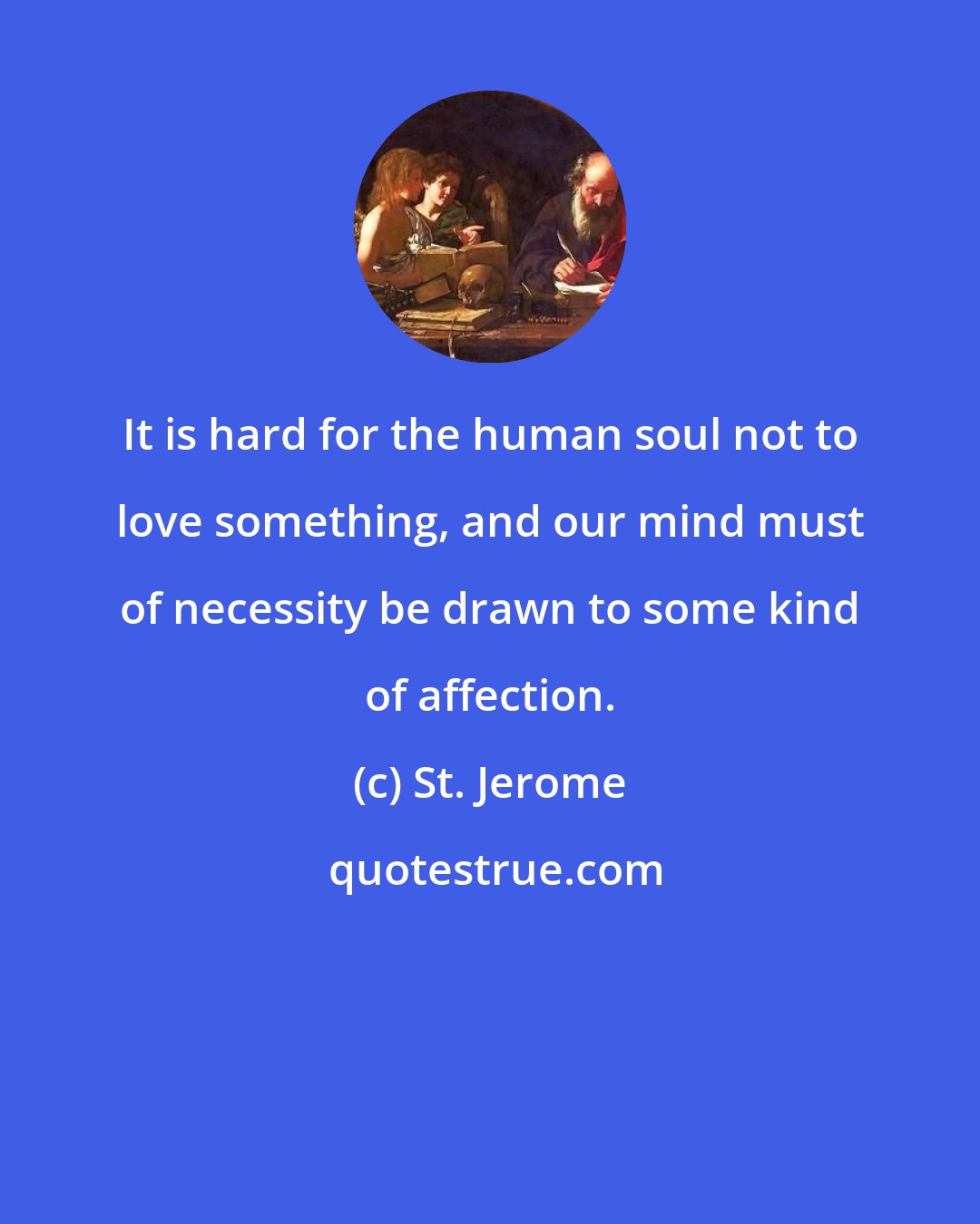 St. Jerome: It is hard for the human soul not to love something, and our mind must of necessity be drawn to some kind of affection.