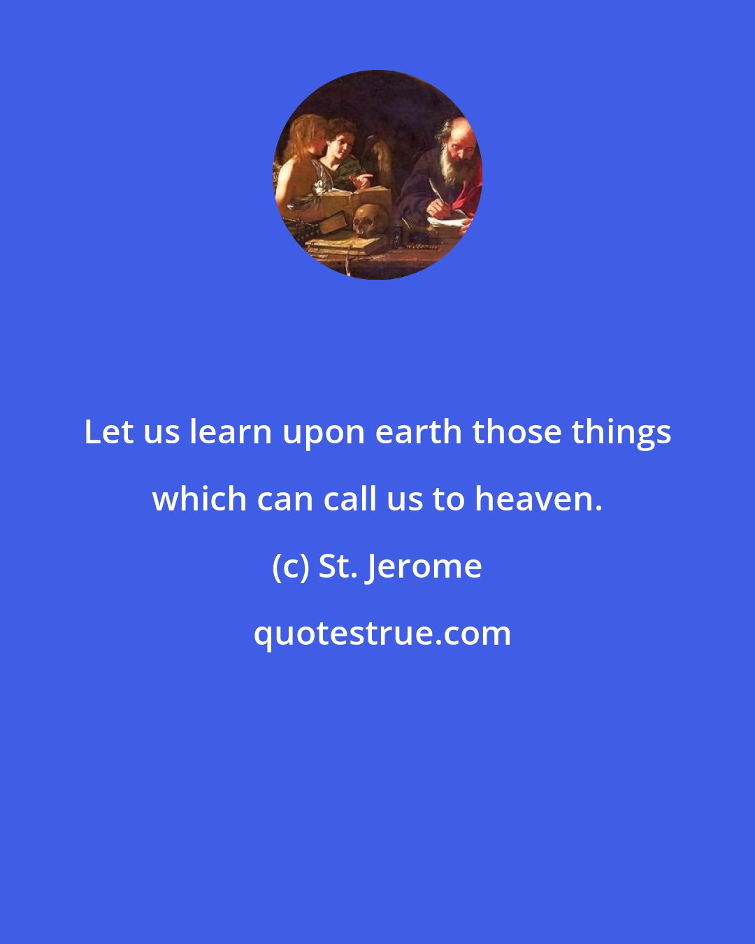 St. Jerome: Let us learn upon earth those things which can call us to heaven.