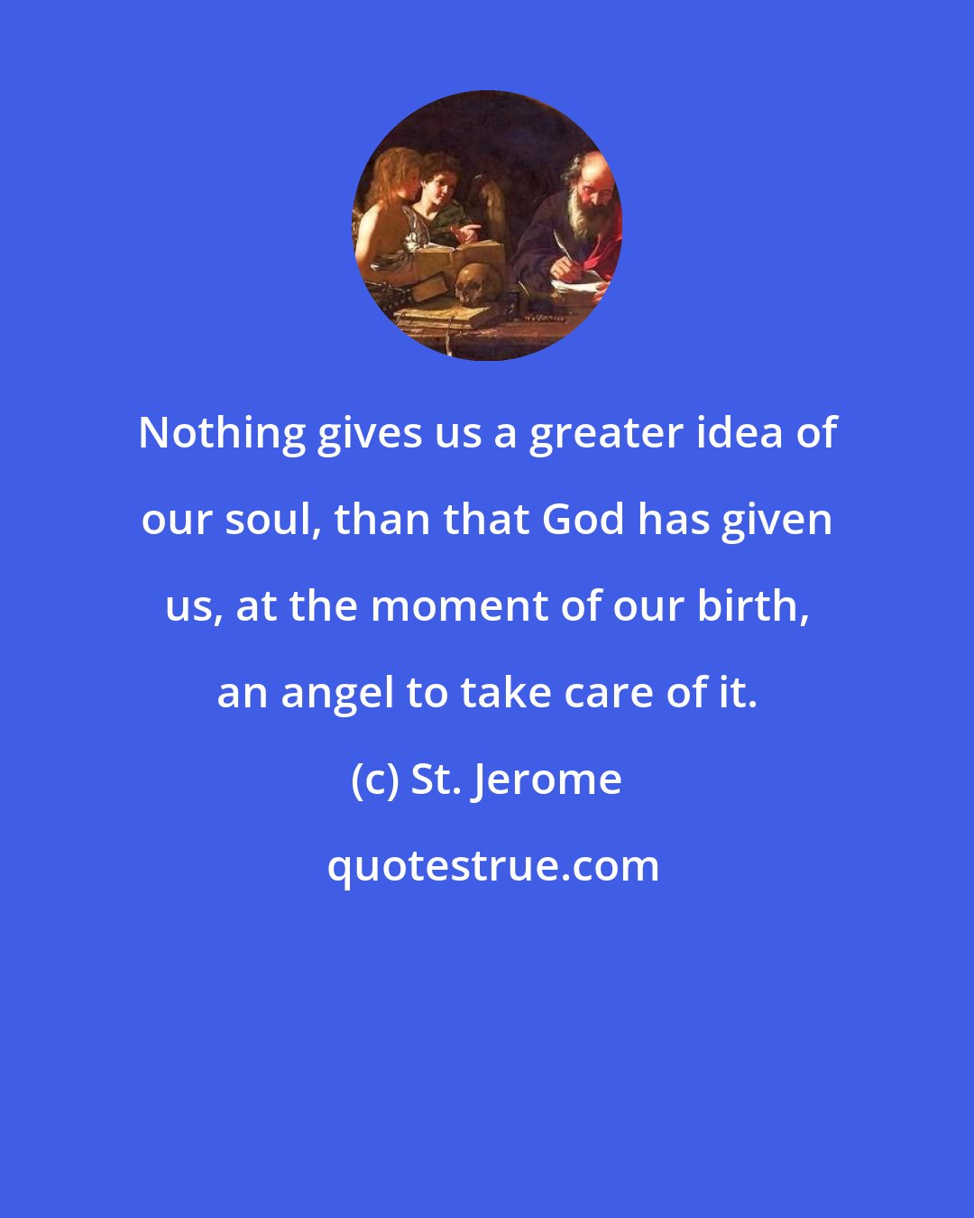 St. Jerome: Nothing gives us a greater idea of our soul, than that God has given us, at the moment of our birth, an angel to take care of it.