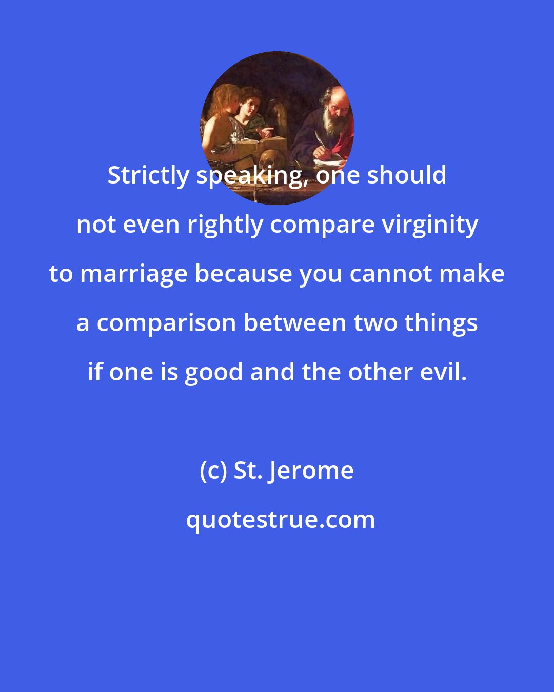 St. Jerome: Strictly speaking, one should not even rightly compare virginity to marriage because you cannot make a comparison between two things if one is good and the other evil.