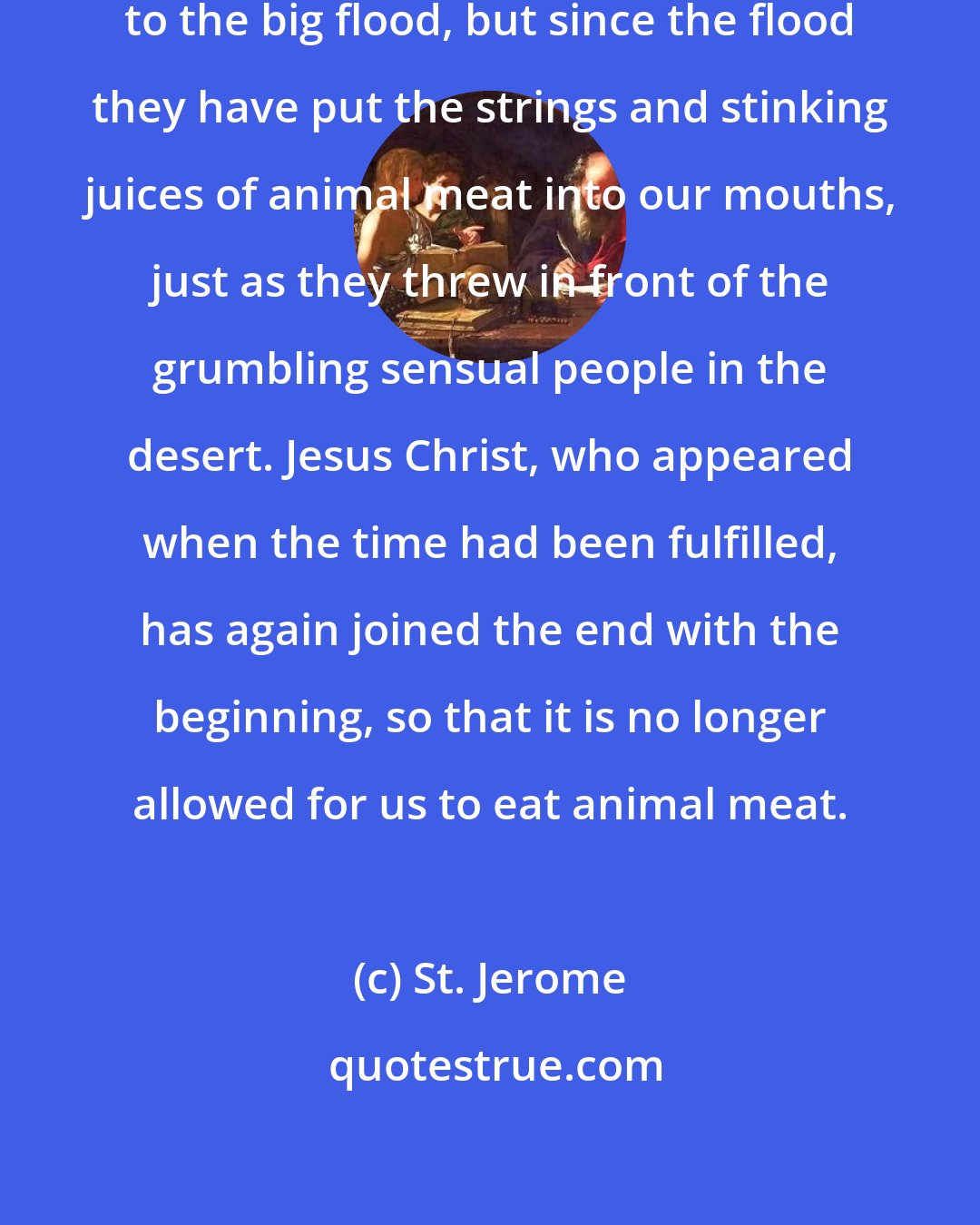 St. Jerome: The eating of meat was unknown up to the big flood, but since the flood they have put the strings and stinking juices of animal meat into our mouths, just as they threw in front of the grumbling sensual people in the desert. Jesus Christ, who appeared when the time had been fulfilled, has again joined the end with the beginning, so that it is no longer allowed for us to eat animal meat.