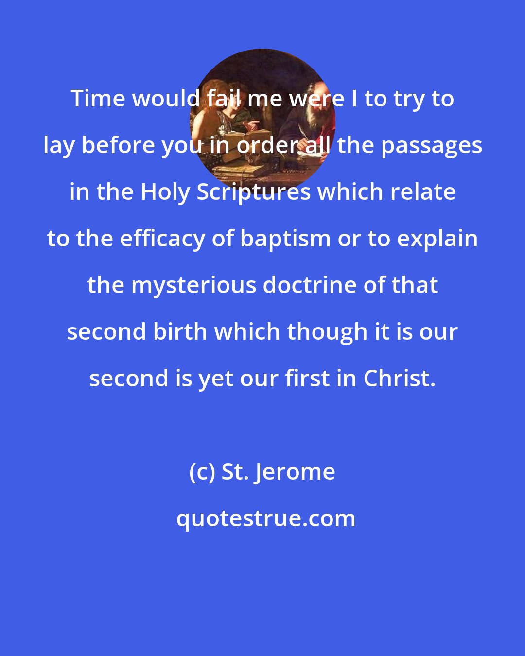 St. Jerome: Time would fail me were I to try to lay before you in order all the passages in the Holy Scriptures which relate to the efficacy of baptism or to explain the mysterious doctrine of that second birth which though it is our second is yet our first in Christ.