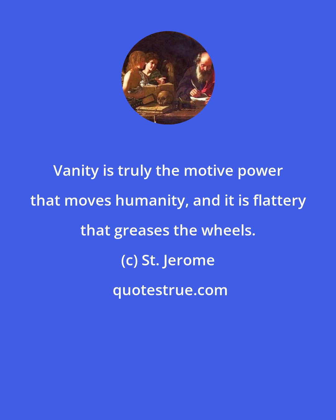 St. Jerome: Vanity is truly the motive power that moves humanity, and it is flattery that greases the wheels.