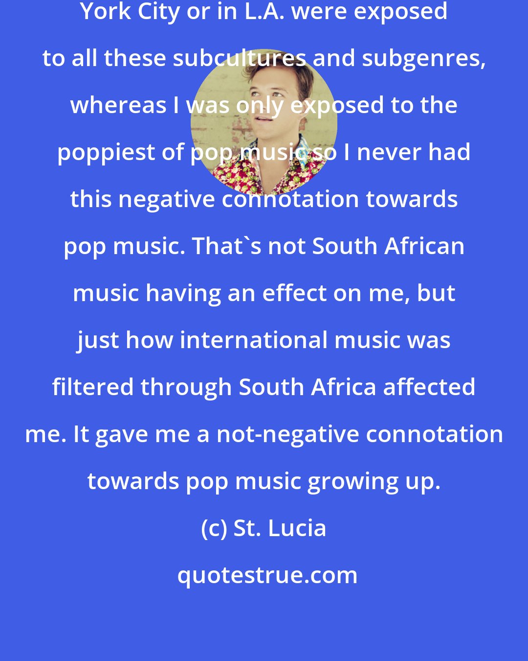 St. Lucia: I feel like kids that grew up in New York City or in L.A. were exposed to all these subcultures and subgenres, whereas I was only exposed to the poppiest of pop music so I never had this negative connotation towards pop music. That's not South African music having an effect on me, but just how international music was filtered through South Africa affected me. It gave me a not-negative connotation towards pop music growing up.